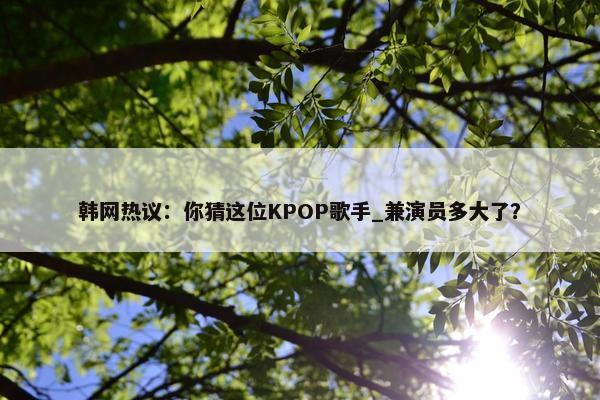 韩网热议：你猜这位KPOP歌手_兼演员多大了？