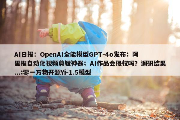 AI日报：OpenAI全能模型GPT-4o发布；阿里推自动化视频剪辑神器；AI作品会侵权吗？调研结果...;零一万物开源Yi-1.5模型