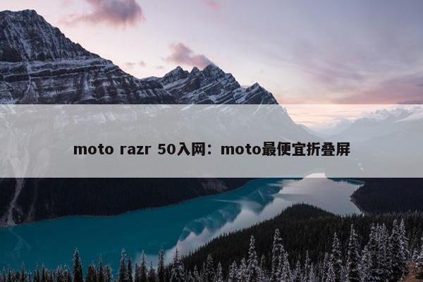 moto razr 50入网：moto最便宜折叠屏