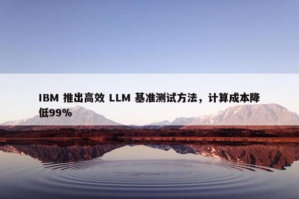 IBM 推出高效 LLM 基准测试方法，计算成本降低99%