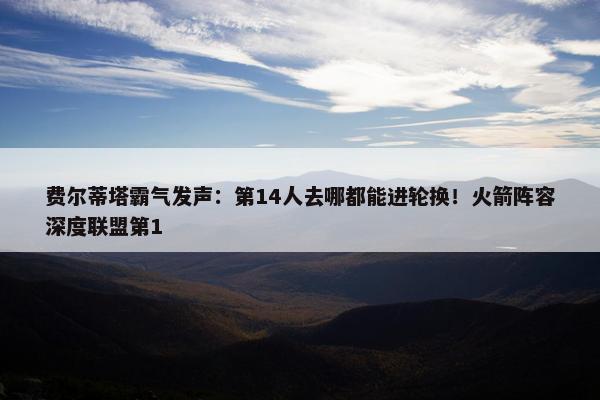 费尔蒂塔霸气发声：第14人去哪都能进轮换！火箭阵容深度联盟第1