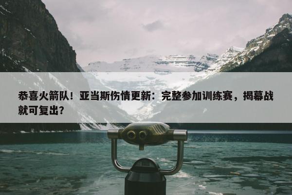 恭喜火箭队！亚当斯伤情更新：完整参加训练赛，揭幕战就可复出？