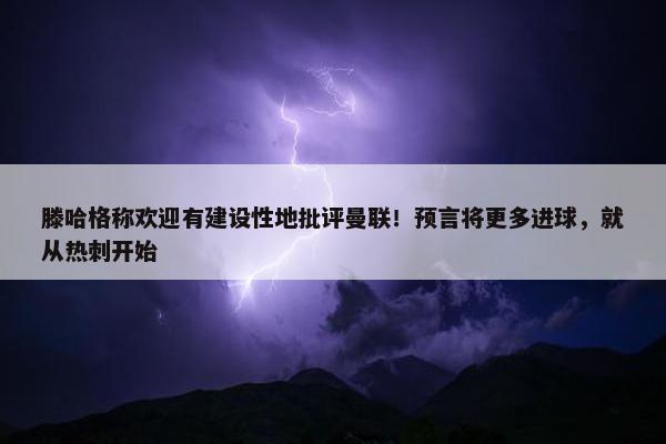 滕哈格称欢迎有建设性地批评曼联！预言将更多进球，就从热刺开始