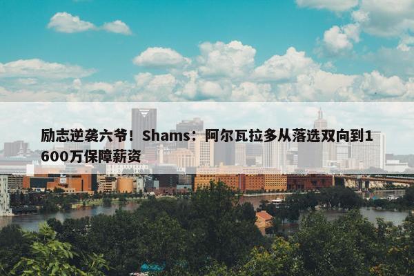 励志逆袭六爷！Shams：阿尔瓦拉多从落选双向到1600万保障薪资