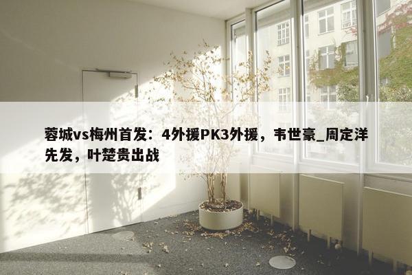 蓉城vs梅州首发：4外援PK3外援，韦世豪_周定洋先发，叶楚贵出战