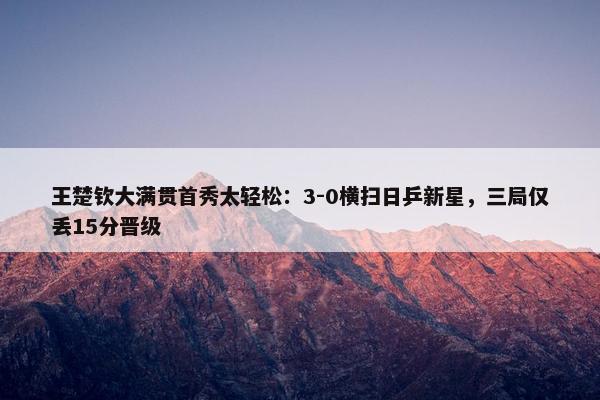 王楚钦大满贯首秀太轻松：3-0横扫日乒新星，三局仅丢15分晋级