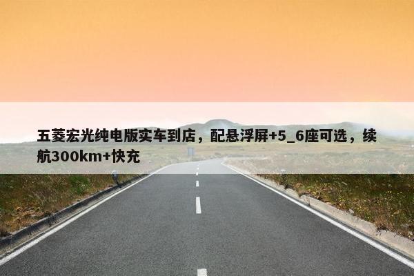 五菱宏光纯电版实车到店，配悬浮屏+5_6座可选，续航300km+快充