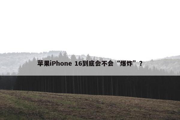 苹果iPhone 16到底会不会“爆炸”？