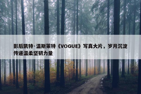 影后凯特·温斯莱特《VOGUE》写真大片，岁月沉淀传递温柔坚韧力量