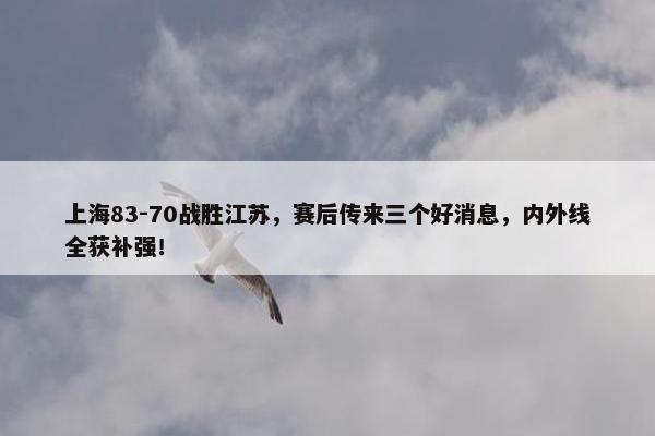 上海83-70战胜江苏，赛后传来三个好消息，内外线全获补强！