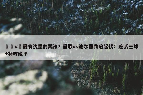 🤔最有流量的踢法？曼联vs波尔图跌宕起伏：连丢三球+补时绝平