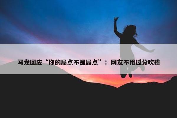 马龙回应“你的局点不是局点”：网友不用过分吹捧