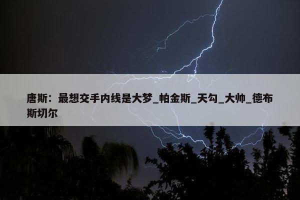 唐斯：最想交手内线是大梦_帕金斯_天勾_大帅_德布斯切尔