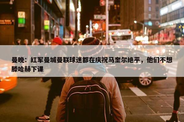 曼晚：红军曼城曼联球迷都在庆祝马奎尔绝平，他们不想滕哈赫下课