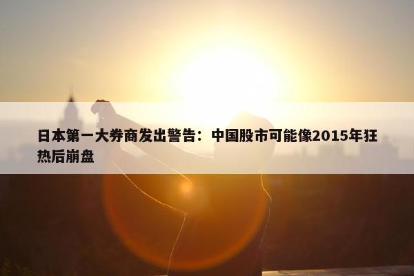 日本第一大券商发出警告：中国股市可能像2015年狂热后崩盘