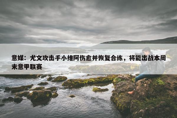 意媒：尤文攻击手小维阿伤愈并恢复合练，将能出战本周末意甲联赛