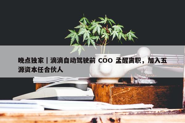 晚点独家｜滴滴自动驾驶前 COO 孟醒离职，加入五源资本任合伙人