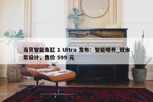 当贝智能鱼缸 1 Ultra 发布：智能喂养_双水泵设计，售价 599 元