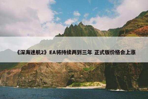 《深海迷航2》EA将持续两到三年 正式版价格会上涨