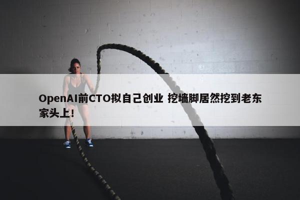 OpenAI前CTO拟自己创业 挖墙脚居然挖到老东家头上！