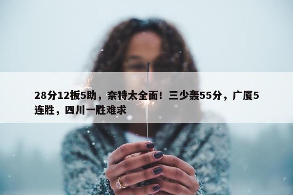 28分12板5助，奈特太全面！三少轰55分，广厦5连胜，四川一胜难求