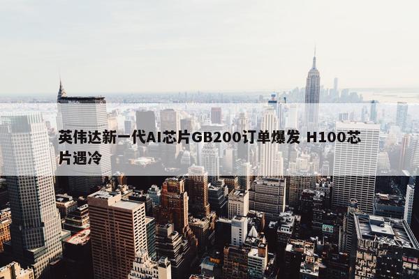 英伟达新一代AI芯片GB200订单爆发 H100芯片遇冷